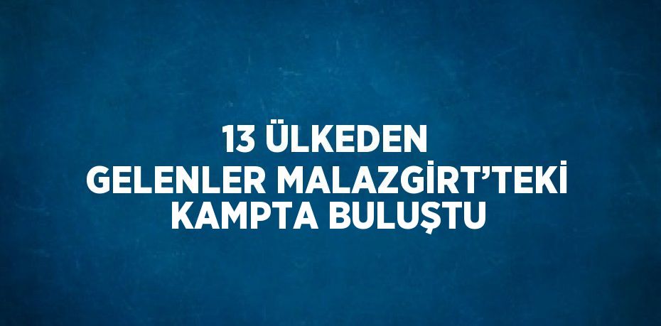 13 ÜLKEDEN GELENLER MALAZGİRT’TEKİ KAMPTA BULUŞTU