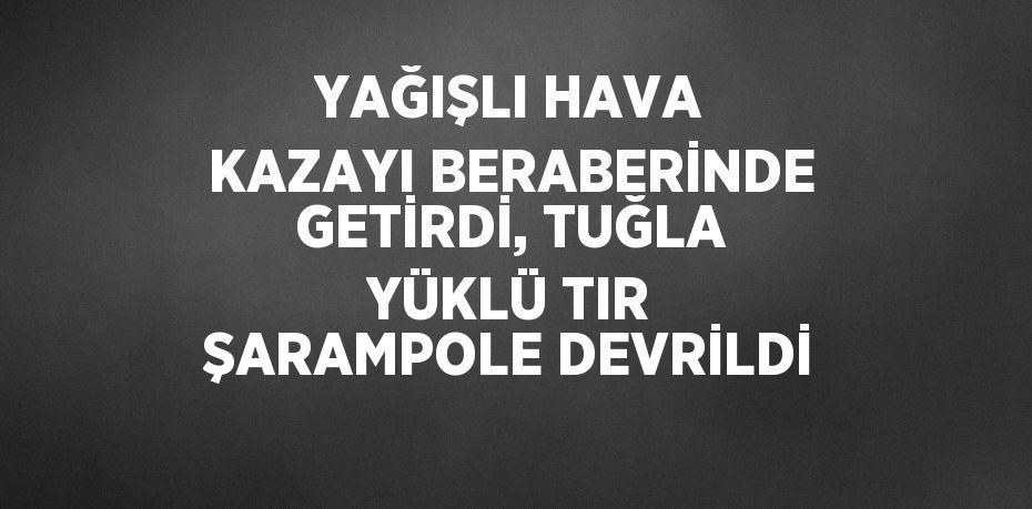 YAĞIŞLI HAVA KAZAYI BERABERİNDE GETİRDİ, TUĞLA YÜKLÜ TIR ŞARAMPOLE DEVRİLDİ