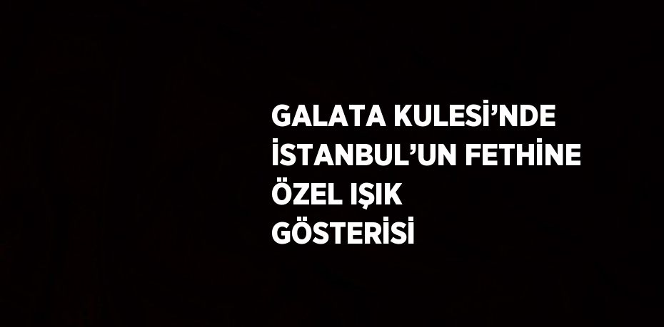 GALATA KULESİ’NDE İSTANBUL’UN FETHİNE ÖZEL IŞIK GÖSTERİSİ