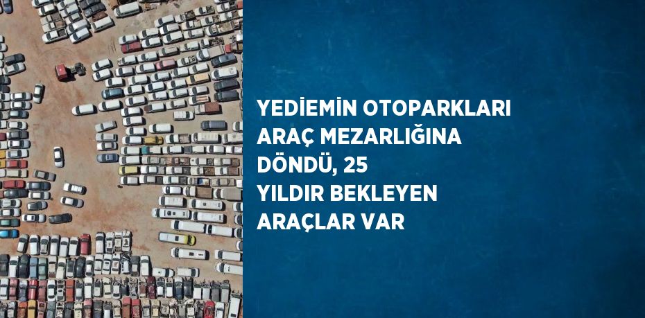 YEDİEMİN OTOPARKLARI ARAÇ MEZARLIĞINA DÖNDÜ, 25 YILDIR BEKLEYEN ARAÇLAR VAR