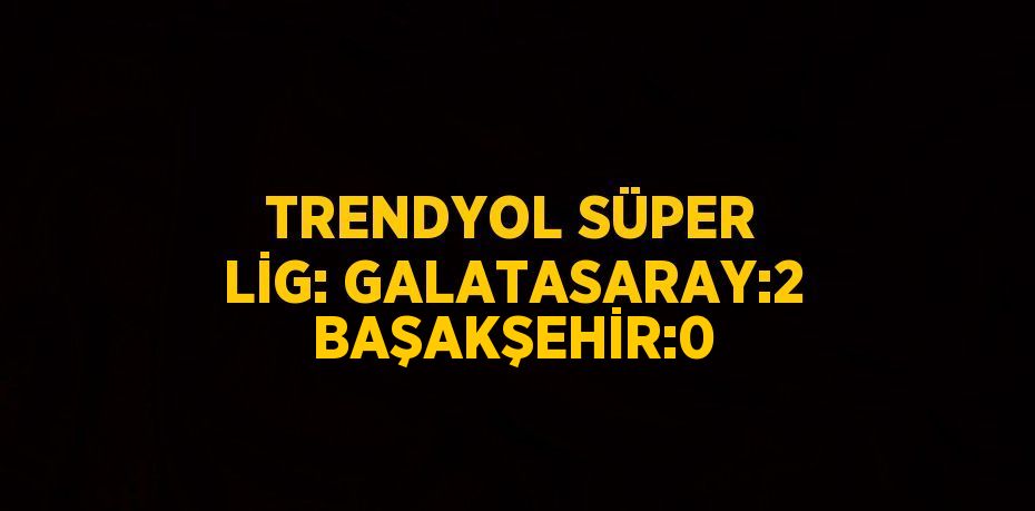 TRENDYOL SÜPER LİG: GALATASARAY:2 BAŞAKŞEHİR:0