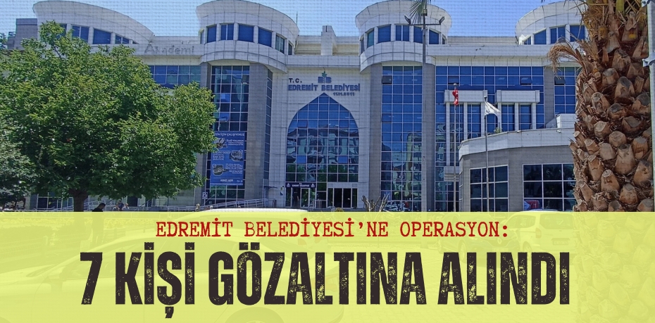 EDREMİT BELEDİYESİ’NE OPERASYON: 7 KİŞİ GÖZALTINA ALINDI