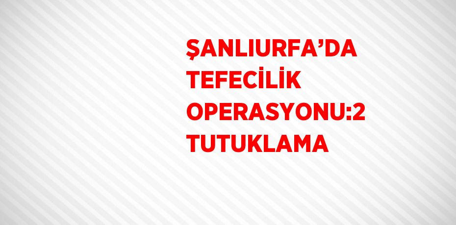 ŞANLIURFA’DA TEFECİLİK OPERASYONU:2 TUTUKLAMA