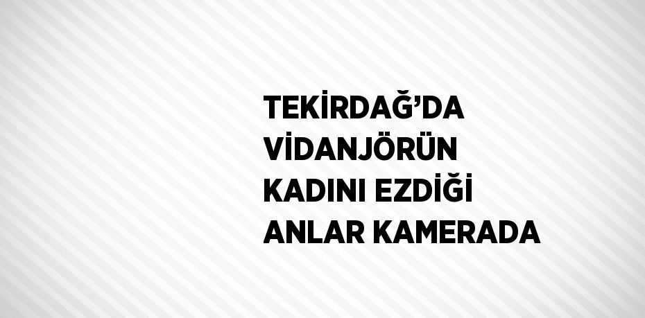 TEKİRDAĞ’DA VİDANJÖRÜN KADINI EZDİĞİ ANLAR KAMERADA