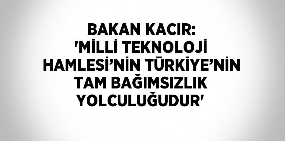 BAKAN KACIR: 'MİLLİ TEKNOLOJİ HAMLESİ’NİN TÜRKİYE’NİN TAM BAĞIMSIZLIK YOLCULUĞUDUR'