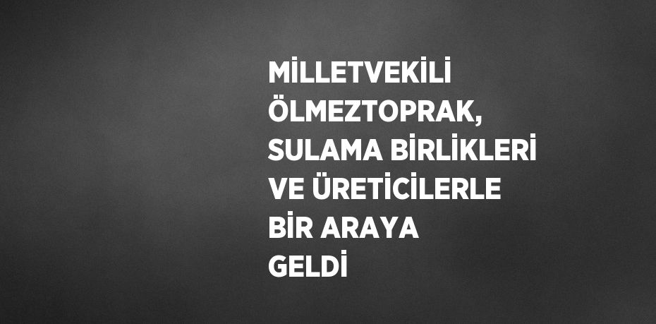 MİLLETVEKİLİ ÖLMEZTOPRAK, SULAMA BİRLİKLERİ VE ÜRETİCİLERLE BİR ARAYA GELDİ