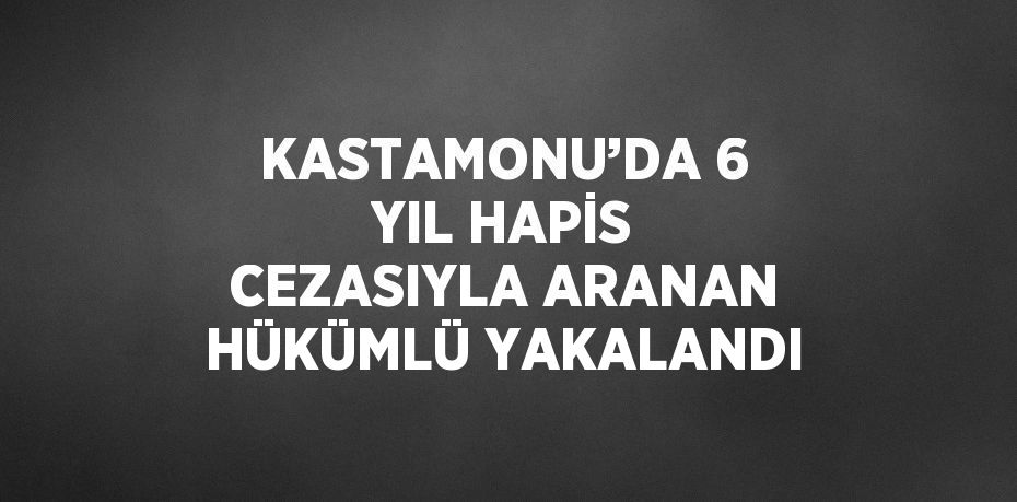 KASTAMONU’DA 6 YIL HAPİS CEZASIYLA ARANAN HÜKÜMLÜ YAKALANDI
