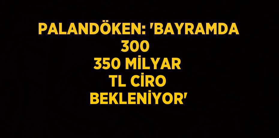 PALANDÖKEN: 'BAYRAMDA 300  350 MİLYAR TL CİRO BEKLENİYOR'