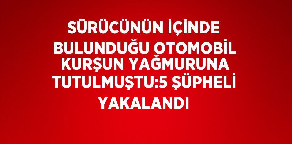 SÜRÜCÜNÜN İÇİNDE BULUNDUĞU OTOMOBİL KURŞUN YAĞMURUNA TUTULMUŞTU:5 ŞÜPHELİ YAKALANDI