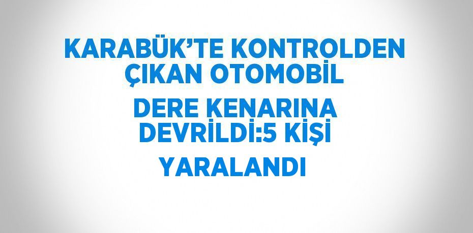 KARABÜK’TE KONTROLDEN ÇIKAN OTOMOBİL DERE KENARINA DEVRİLDİ:5 KİŞİ YARALANDI