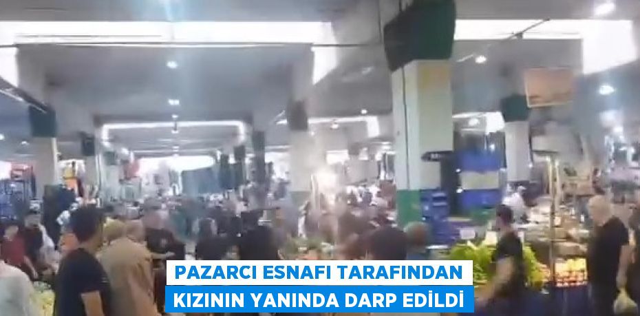 PAZARCI ESNAFI TARAFINDAN KIZININ YANINDA DARP EDİLDİ