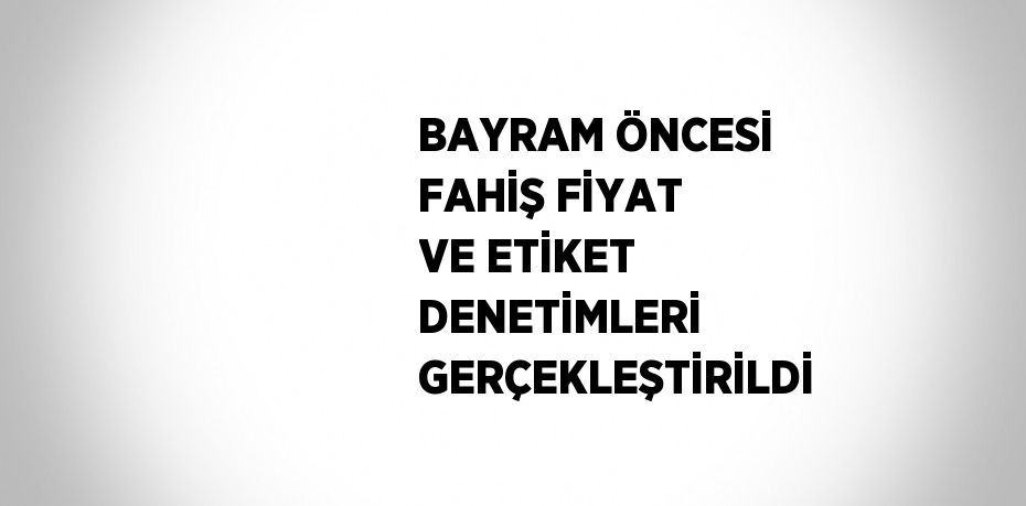 BAYRAM ÖNCESİ FAHİŞ FİYAT VE ETİKET DENETİMLERİ GERÇEKLEŞTİRİLDİ
