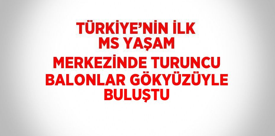 TÜRKİYE’NİN İLK MS YAŞAM MERKEZİNDE TURUNCU BALONLAR GÖKYÜZÜYLE BULUŞTU