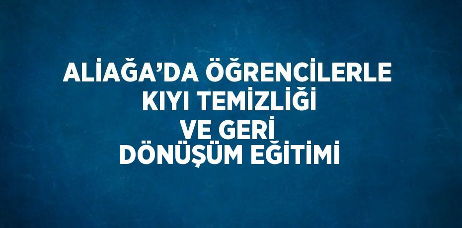 ALİAĞA’DA ÖĞRENCİLERLE KIYI TEMİZLİĞİ VE GERİ DÖNÜŞÜM EĞİTİMİ