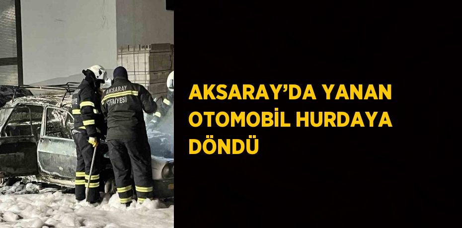 AKSARAY’DA YANAN OTOMOBİL HURDAYA DÖNDÜ