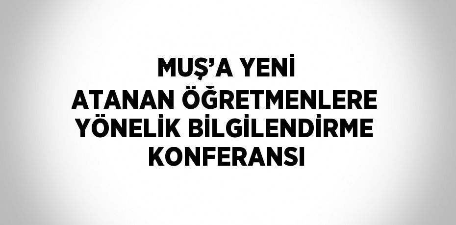 MUŞ’A YENİ ATANAN ÖĞRETMENLERE YÖNELİK BİLGİLENDİRME KONFERANSI