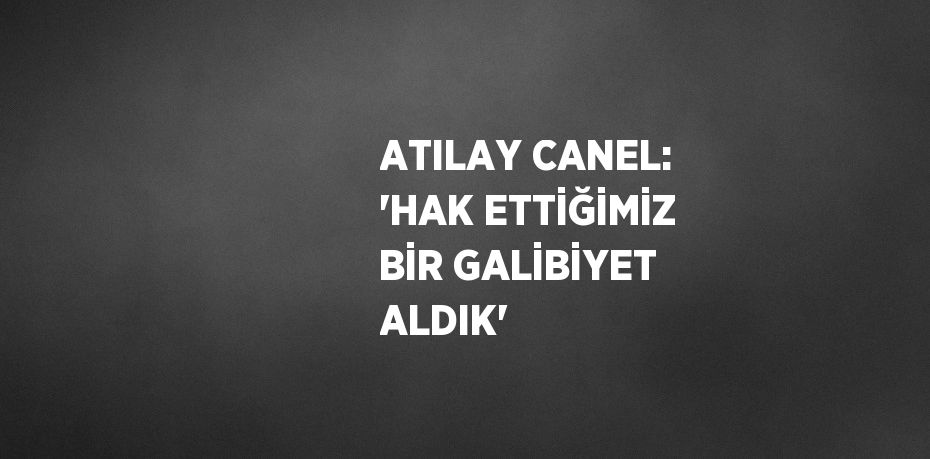 ATILAY CANEL: 'HAK ETTİĞİMİZ BİR GALİBİYET ALDIK'
