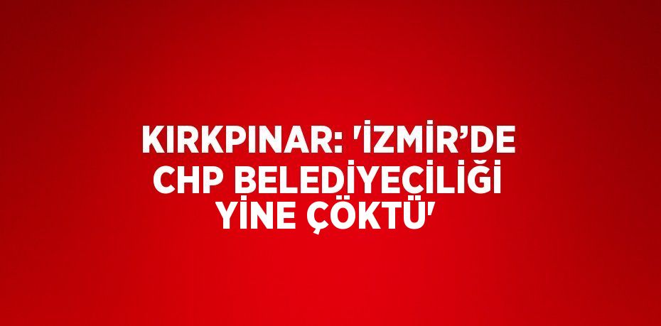 KIRKPINAR: 'İZMİR’DE CHP BELEDİYECİLİĞİ YİNE ÇÖKTÜ'
