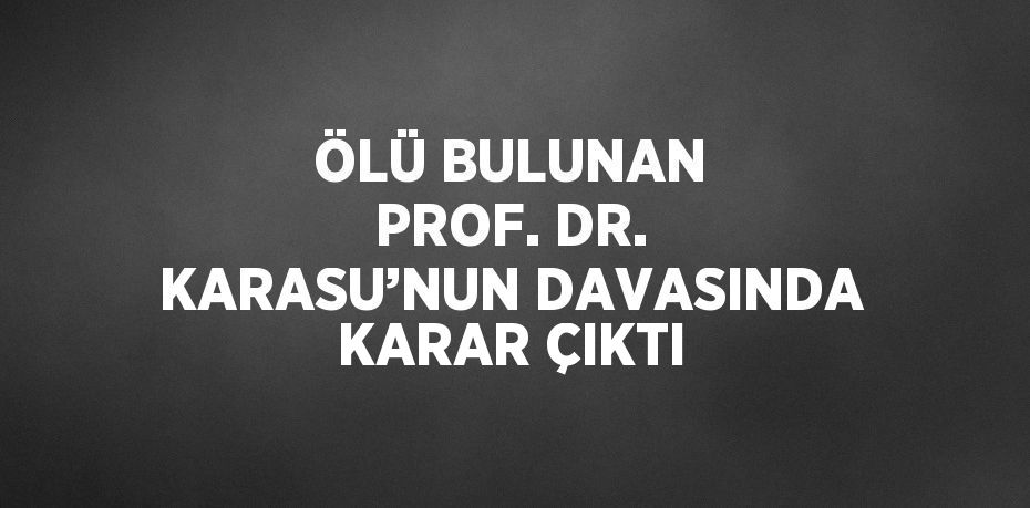 ÖLÜ BULUNAN PROF. DR. KARASU’NUN DAVASINDA KARAR ÇIKTI