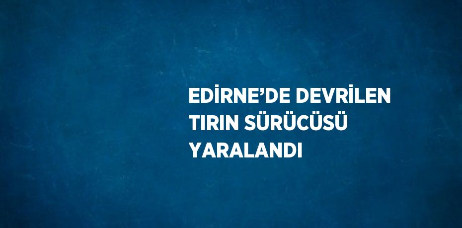 EDİRNE’DE DEVRİLEN TIRIN SÜRÜCÜSÜ YARALANDI