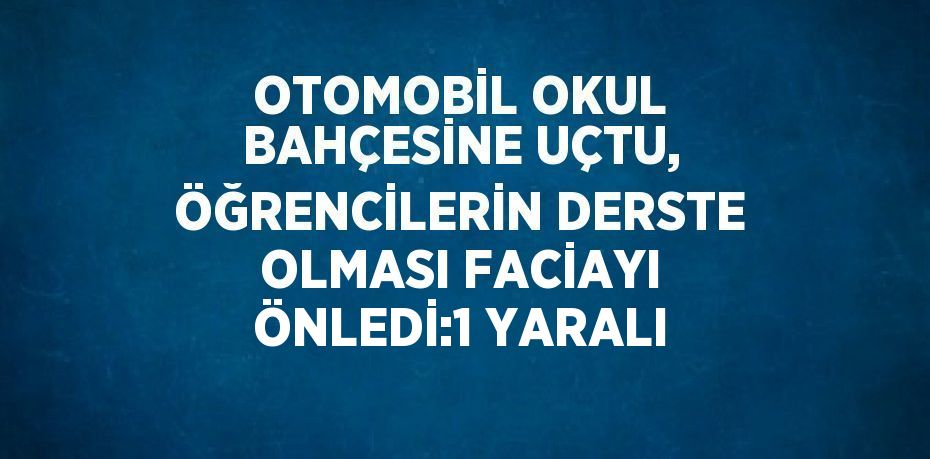 OTOMOBİL OKUL BAHÇESİNE UÇTU, ÖĞRENCİLERİN DERSTE OLMASI FACİAYI ÖNLEDİ:1 YARALI
