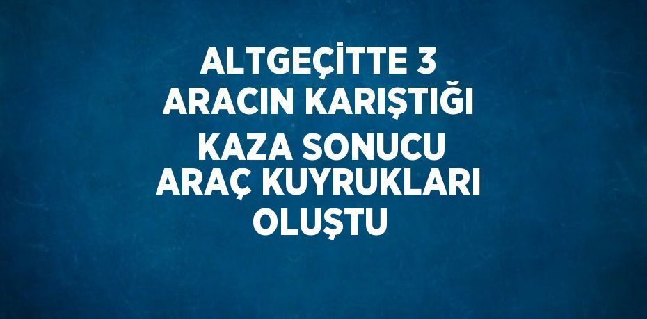 ALTGEÇİTTE 3 ARACIN KARIŞTIĞI KAZA SONUCU ARAÇ KUYRUKLARI OLUŞTU