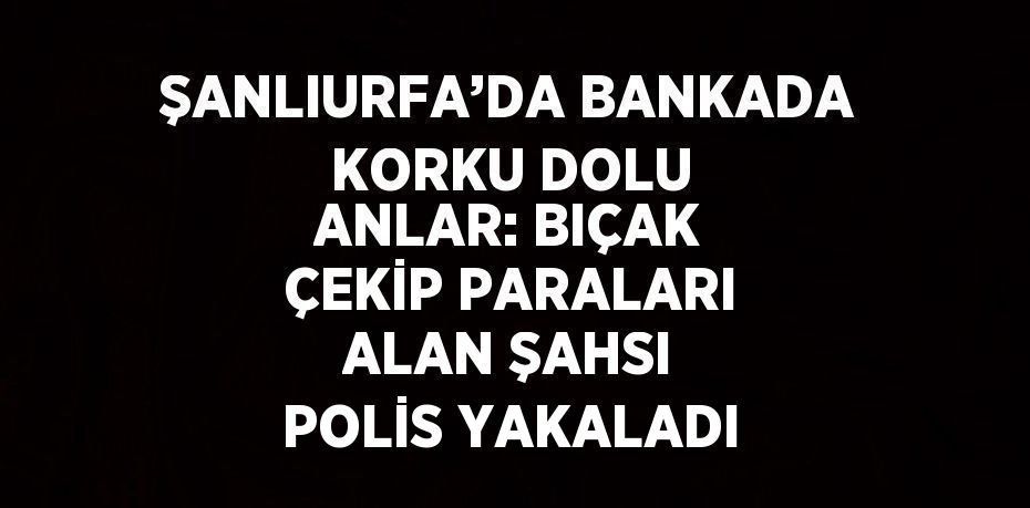 ŞANLIURFA’DA BANKADA KORKU DOLU ANLAR: BIÇAK ÇEKİP PARALARI ALAN ŞAHSI POLİS YAKALADI