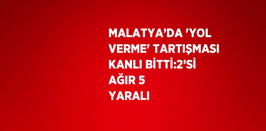 MALATYA’DA 'YOL VERME' TARTIŞMASI KANLI BİTTİ:2’Sİ AĞIR 5 YARALI