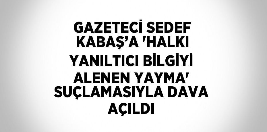 GAZETECİ SEDEF KABAŞ’A 'HALKI YANILTICI BİLGİYİ ALENEN YAYMA' SUÇLAMASIYLA DAVA AÇILDI