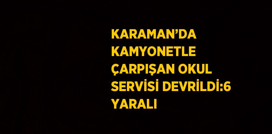 KARAMAN’DA KAMYONETLE ÇARPIŞAN OKUL SERVİSİ DEVRİLDİ:6 YARALI