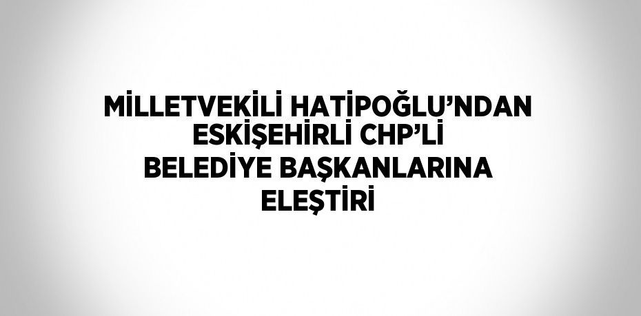 MİLLETVEKİLİ HATİPOĞLU’NDAN ESKİŞEHİRLİ CHP’Lİ BELEDİYE BAŞKANLARINA ELEŞTİRİ