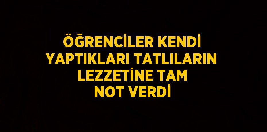 ÖĞRENCİLER KENDİ YAPTIKLARI TATLILARIN LEZZETİNE TAM NOT VERDİ