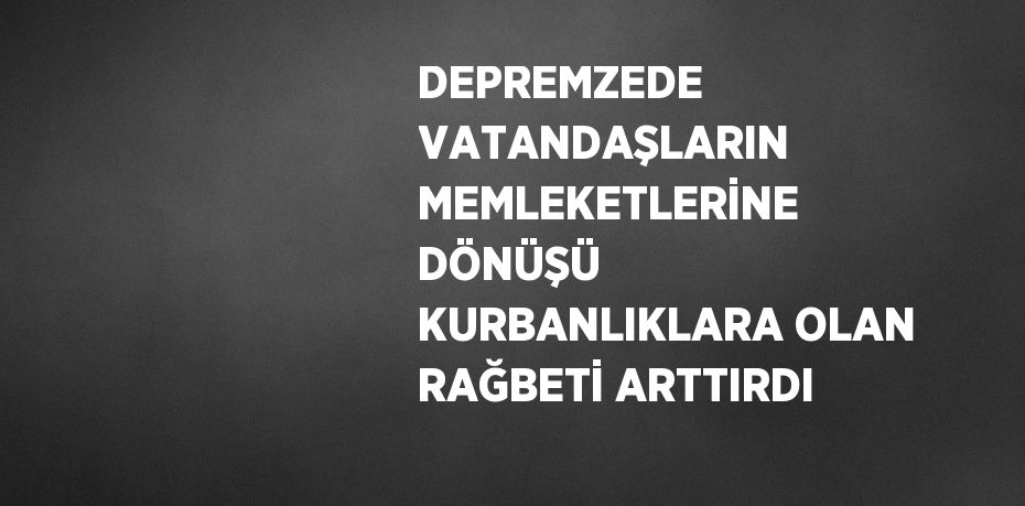 DEPREMZEDE VATANDAŞLARIN MEMLEKETLERİNE DÖNÜŞÜ KURBANLIKLARA OLAN RAĞBETİ ARTTIRDI
