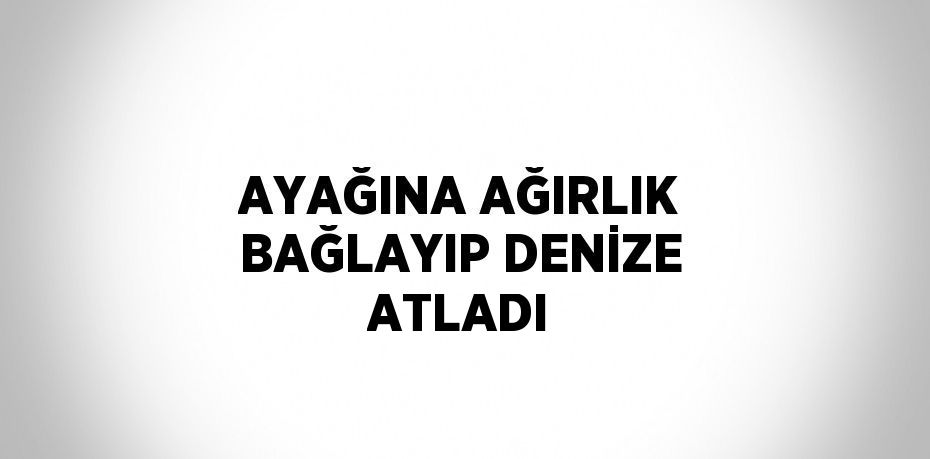 AYAĞINA AĞIRLIK BAĞLAYIP DENİZE ATLADI