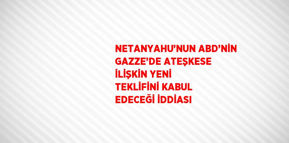 NETANYAHU’NUN ABD’NİN GAZZE’DE ATEŞKESE İLİŞKİN YENİ TEKLİFİNİ KABUL EDECEĞİ İDDİASI