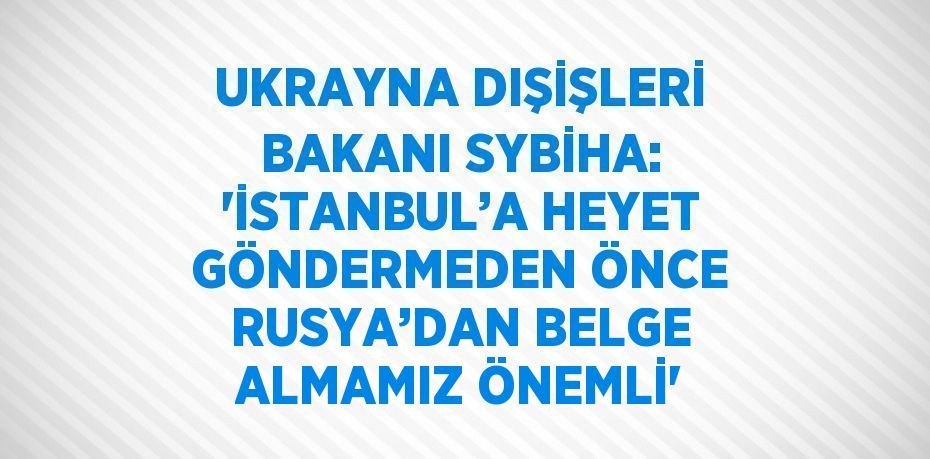 UKRAYNA DIŞİŞLERİ BAKANI SYBİHA: 'İSTANBUL’A HEYET GÖNDERMEDEN ÖNCE RUSYA’DAN BELGE ALMAMIZ ÖNEMLİ'