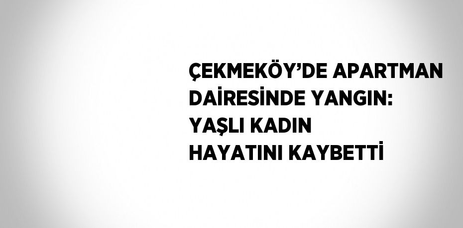 ÇEKMEKÖY’DE APARTMAN DAİRESİNDE YANGIN: YAŞLI KADIN HAYATINI KAYBETTİ