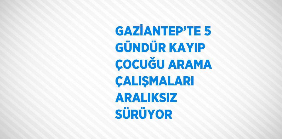 GAZİANTEP’TE 5 GÜNDÜR KAYIP ÇOCUĞU ARAMA ÇALIŞMALARI ARALIKSIZ SÜRÜYOR