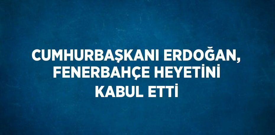CUMHURBAŞKANI ERDOĞAN, FENERBAHÇE HEYETİNİ KABUL ETTİ