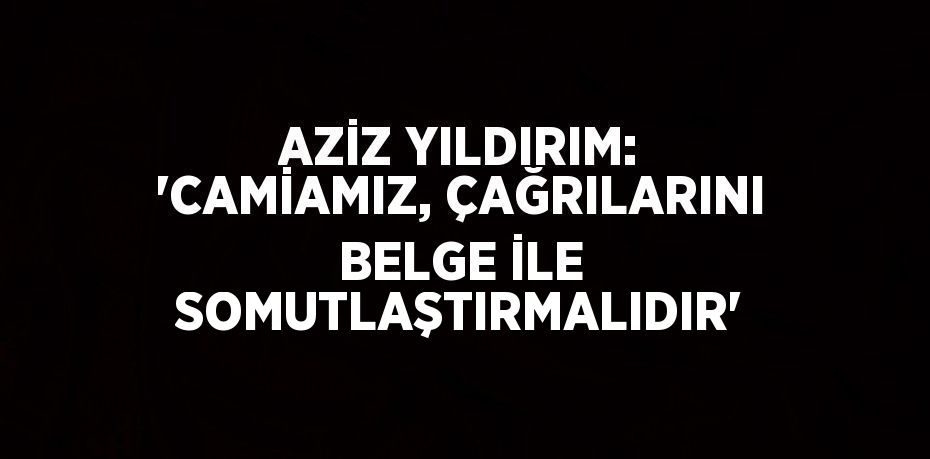 AZİZ YILDIRIM: 'CAMİAMIZ, ÇAĞRILARINI BELGE İLE SOMUTLAŞTIRMALIDIR'