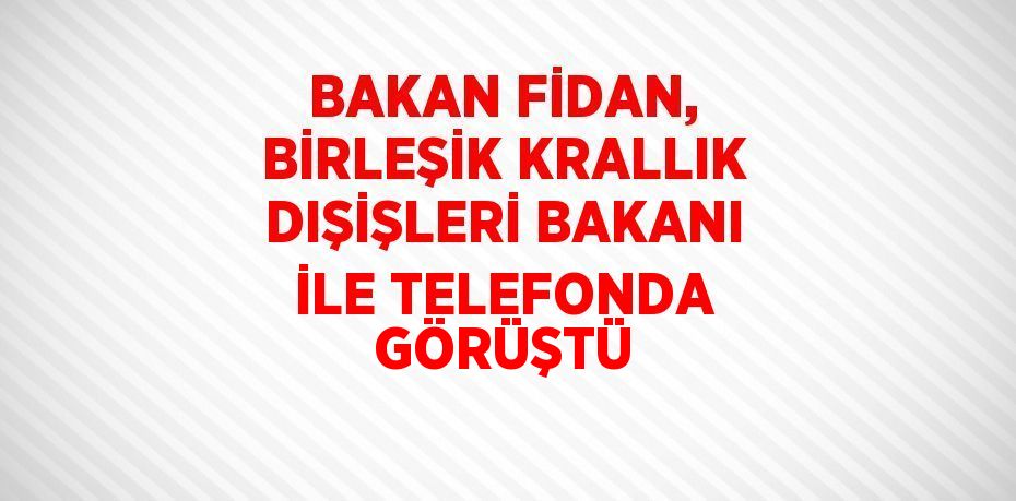 BAKAN FİDAN, BİRLEŞİK KRALLIK DIŞİŞLERİ BAKANI İLE TELEFONDA GÖRÜŞTÜ