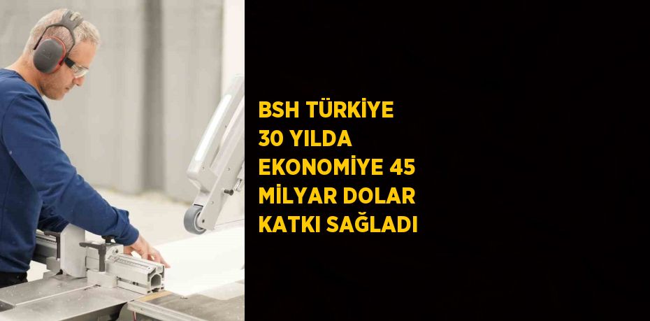 BSH TÜRKİYE 30 YILDA EKONOMİYE 45 MİLYAR DOLAR KATKI SAĞLADI
