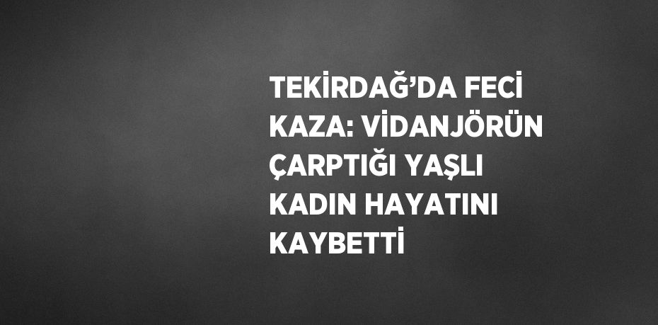 TEKİRDAĞ’DA FECİ KAZA: VİDANJÖRÜN ÇARPTIĞI YAŞLI KADIN HAYATINI KAYBETTİ