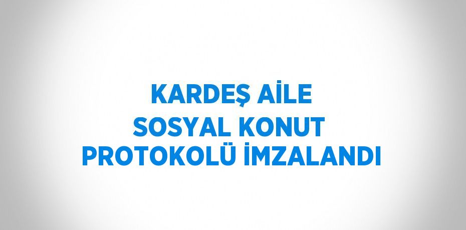 KARDEŞ AİLE SOSYAL KONUT PROTOKOLÜ İMZALANDI