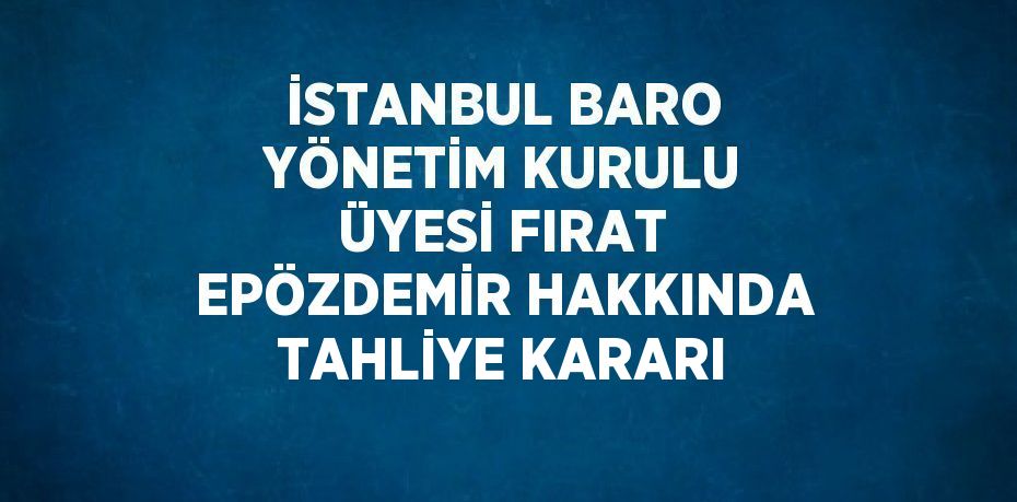 İSTANBUL BARO YÖNETİM KURULU ÜYESİ FIRAT EPÖZDEMİR HAKKINDA TAHLİYE KARARI