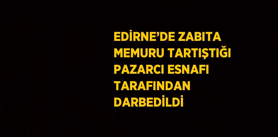 EDİRNE’DE ZABITA MEMURU TARTIŞTIĞI PAZARCI ESNAFI TARAFINDAN DARBEDİLDİ
