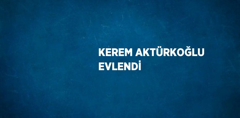 KEREM AKTÜRKOĞLU EVLENDİ