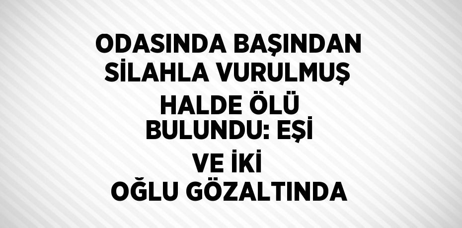 ODASINDA BAŞINDAN SİLAHLA VURULMUŞ HALDE ÖLÜ BULUNDU: EŞİ VE İKİ OĞLU GÖZALTINDA