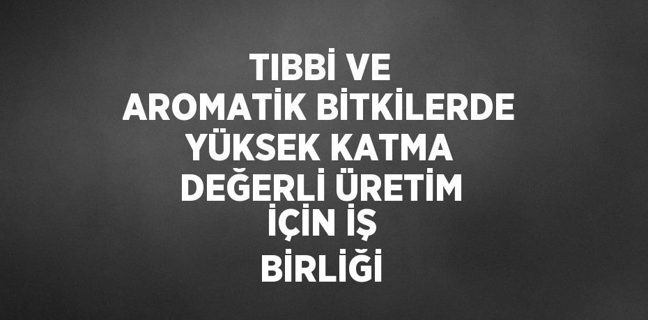 TIBBİ VE AROMATİK BİTKİLERDE YÜKSEK KATMA DEĞERLİ ÜRETİM İÇİN İŞ BİRLİĞİ