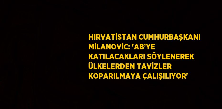 HIRVATİSTAN CUMHURBAŞKANI MİLANOVİC: 'AB’YE KATILACAKLARI SÖYLENEREK ÜLKELERDEN TAVİZLER KOPARILMAYA ÇALIŞILIYOR'